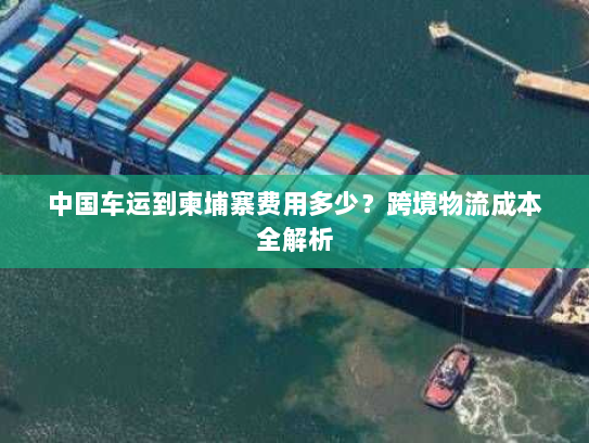 中国车运到柬埔寨费用多少?跨境物流成本全解析 中国车运到柬埔寨费用多少?跨境物流成本全解析