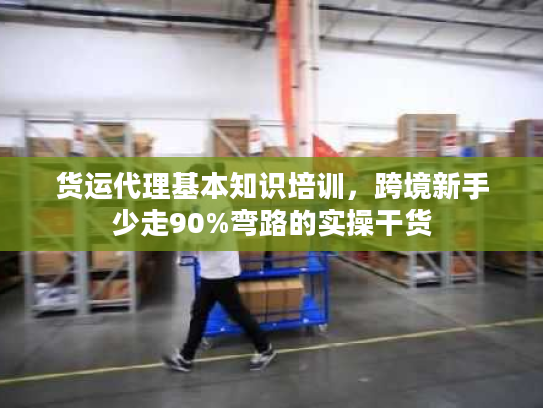 货运代理基本知识培训，跨境新手少走90%弯路的实操干货