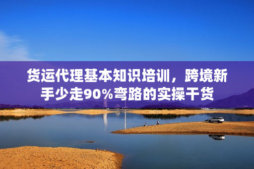 货运代理基本知识培训，跨境新手少走90%弯路的实操干货