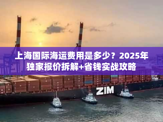上海国际海运费用是多少？2025年独家报价拆解+省钱实战攻略