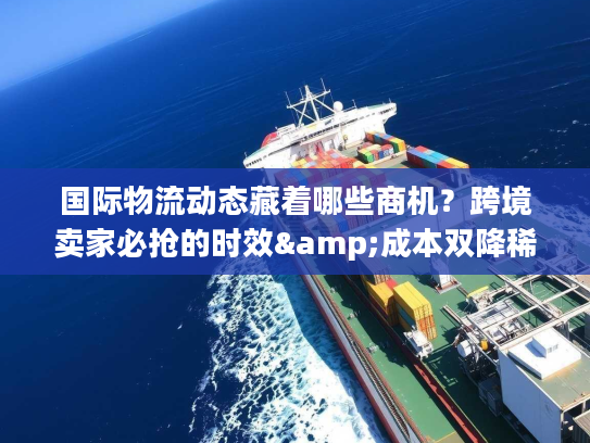 国际物流动态藏着哪些商机？跨境卖家必抢的时效&成本双降稀缺方案