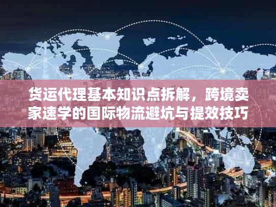 货运代理基本知识点拆解，跨境卖家速学的国际物流避坑与提效技巧