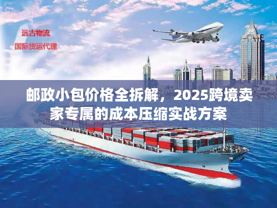 邮政小包价格全拆解,2025跨境卖家专属的成本压缩实战方案 邮政小包价格全拆解,2025跨境卖家专属的成本压缩实战方案