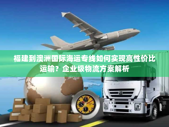 福建到澳洲国际海运专线如何实现高性价比运输？企业级物流方案解析