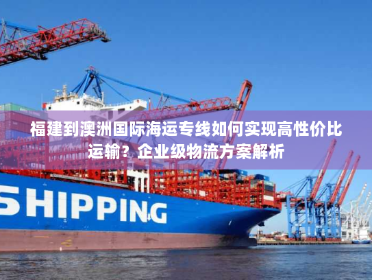 福建到澳洲国际海运专线如何实现高性价比运输？企业级物流方案解析