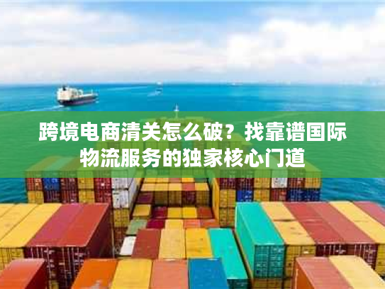 跨境电商清关怎么破?找靠谱国际物流服务的独家核心门道 跨境电商清关怎么破?找靠谱国际物流服务的独家核心门道