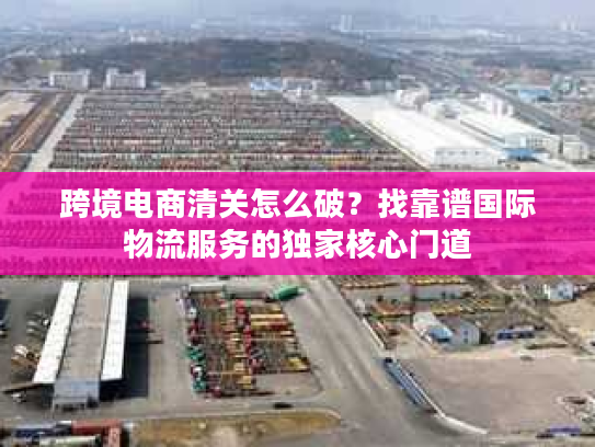 跨境电商清关怎么破？找靠谱国际物流服务的独家核心门道