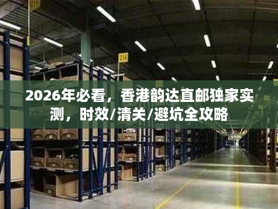 2026年必看，香港韵达直邮独家实测，时效/清关/避坑全攻略