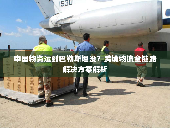 中国物资运到巴勒斯坦没？跨境物流全链路解决方案解析