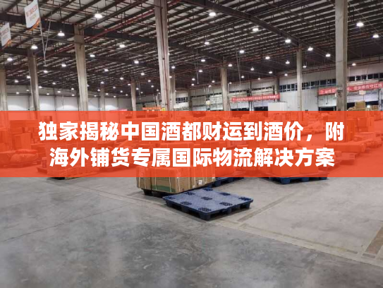 独家揭秘中国酒都财运到酒价，附海外铺货专属国际物流解决方案