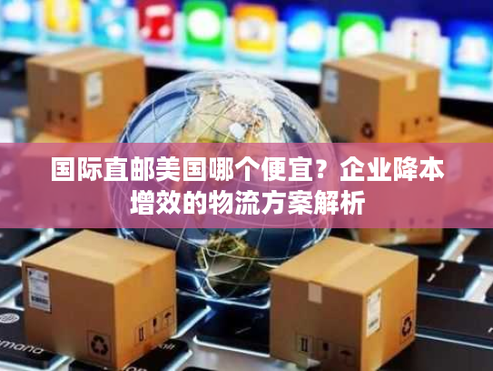 国际直邮美国哪个便宜？企业降本增效的物流方案解析