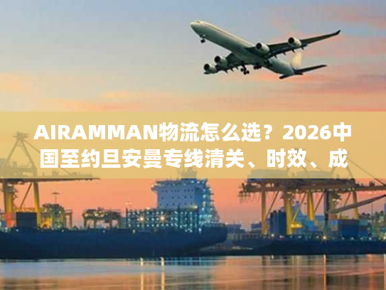 AIRAMMAN物流怎么选?2026中国至约旦安曼专线清关、时效、成本实战攻略 AIRAMMAN物流怎么选?2026中国至约旦安曼专线清关、时效、成本实战攻略