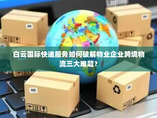 白云国际快递服务如何破解物业企业跨境物流三大难题? 白云国际快递服务如何破解物业企业跨境物流三大难题?