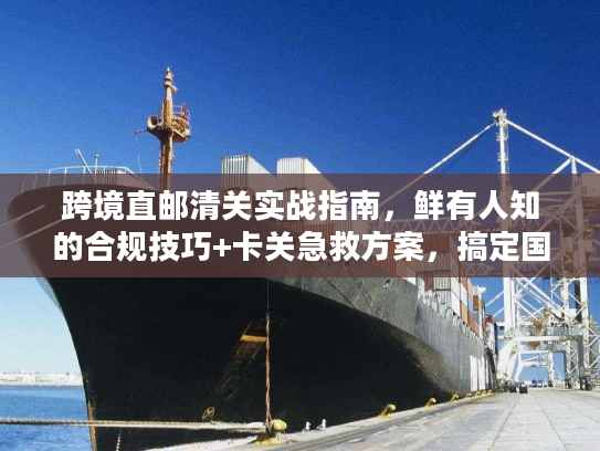 跨境直邮清关实战指南，鲜有人知的合规技巧+卡关急救方案，搞定国际物流难题