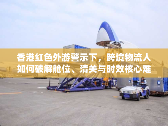 香港红色外游警示下，跨境物流人如何破解舱位、清关与时效核心难题？