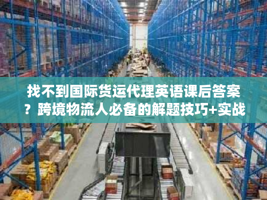 找不到国际货运代理英语课后答案？跨境物流人必备的解题技巧+实战应用指南