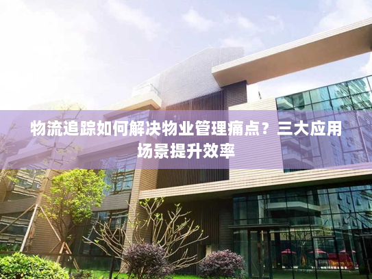 物流追踪如何解决物业管理痛点?三大应用场景提升效率 物流追踪如何解决物业管理痛点?三大应用场景提升效率