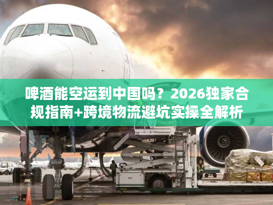 啤酒能空运到中国吗？2026独家合规指南+跨境物流避坑实操全解析