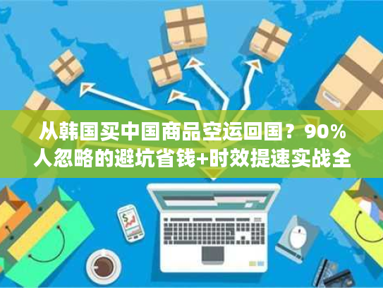 从韩国买中国商品空运回国？90%人忽略的避坑省钱+时效提速实战全攻略