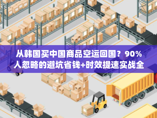 从韩国买中国商品空运回国？90%人忽略的避坑省钱+时效提速实战全攻略