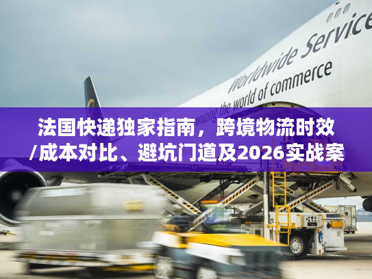 法国快递独家指南，跨境物流时效/成本对比、避坑门道及2026实战案例