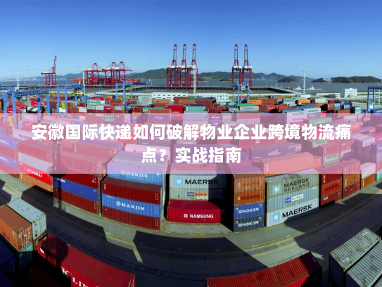 安徽国际快递如何破解物业企业跨境物流痛点?实战指南 安徽国际快递如何破解物业企业跨境物流痛点?实战指南