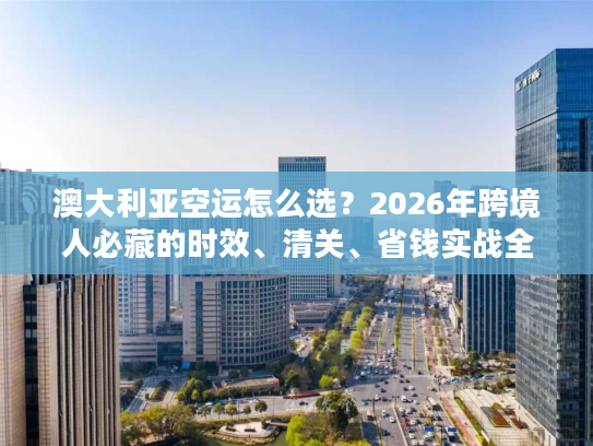 澳大利亚空运怎么选？2026年跨境人必藏的时效、清关、省钱实战全指南