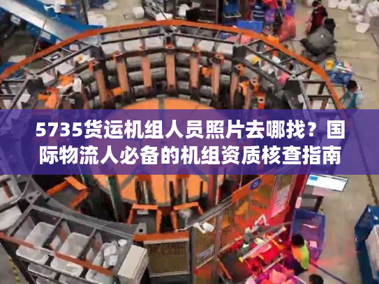 5735货运机组人员照片去哪找？国际物流人必备的机组资质核查指南