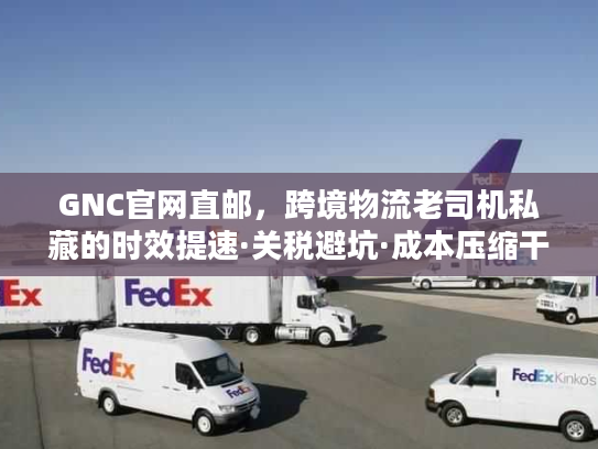 GNC官网直邮，跨境物流老司机私藏的时效提速·关税避坑·成本压缩干货