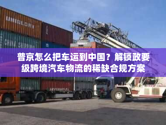 普京怎么把车运到中国？解锁政要级跨境汽车物流的稀缺合规方案
