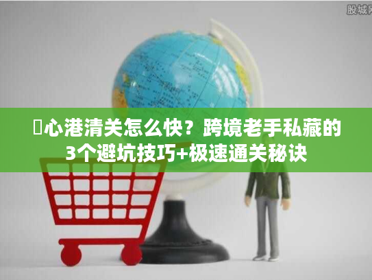 滘心港清关怎么快？跨境老手私藏的3个避坑技巧+极速通关秘诀