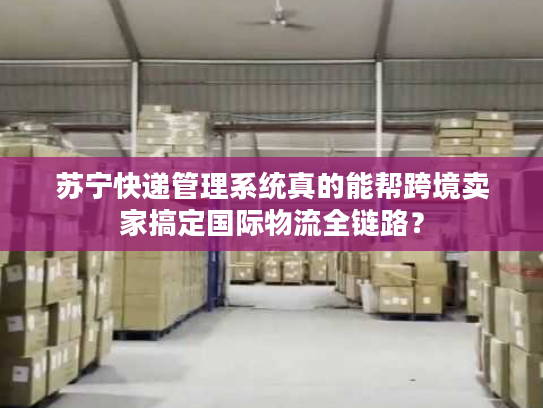 苏宁快递管理系统真的能帮跨境卖家搞定国际物流全链路？