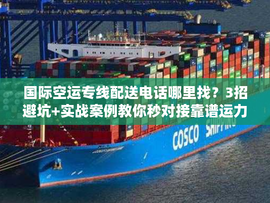 国际空运专线配送电话哪里找？3招避坑+实战案例教你秒对接靠谱运力