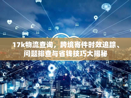 17k物流查询，跨境寄件时效追踪、问题排查与省钱技巧大揭秘