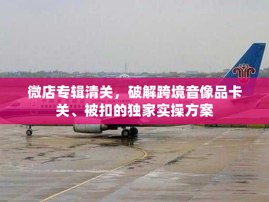 微店专辑清关，破解跨境音像品卡关、被扣的独家实操方案