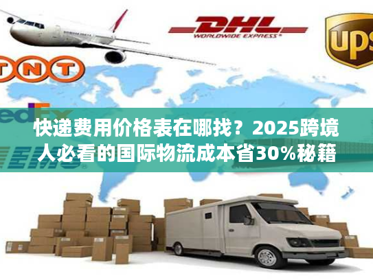 快递费用价格表在哪找?2025跨境人必看的国际物流成本省30%秘籍 快递费用价格表在哪找?2025跨境人必看的国际物流成本省30%秘籍