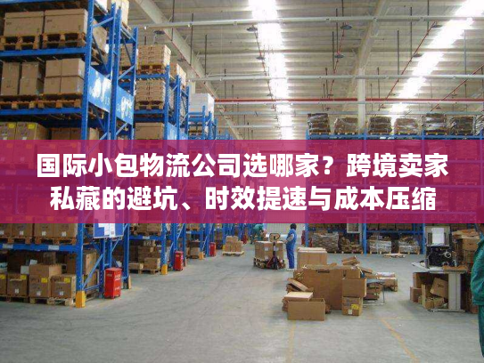 国际小包物流公司选哪家？跨境卖家私藏的避坑、时效提速与成本压缩秘籍