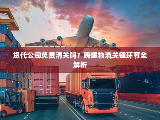 货代公司负责清关吗?跨境物流关键环节全解析 货代公司负责清关吗?跨境物流关键环节全解析