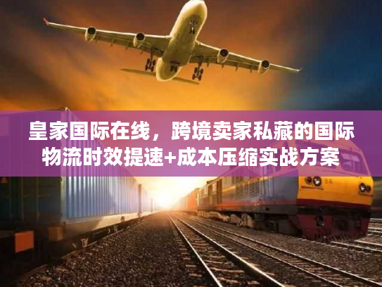 皇家国际在线，跨境卖家私藏的国际物流时效提速+成本压缩实战方案
