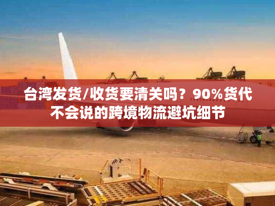台湾发货/收货要清关吗？90%货代不会说的跨境物流避坑细节