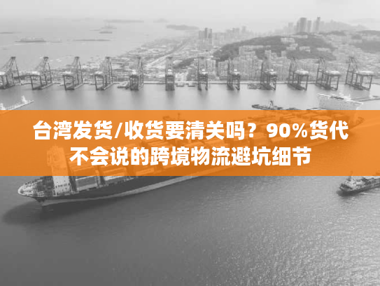 台湾发货/收货要清关吗？90%货代不会说的跨境物流避坑细节