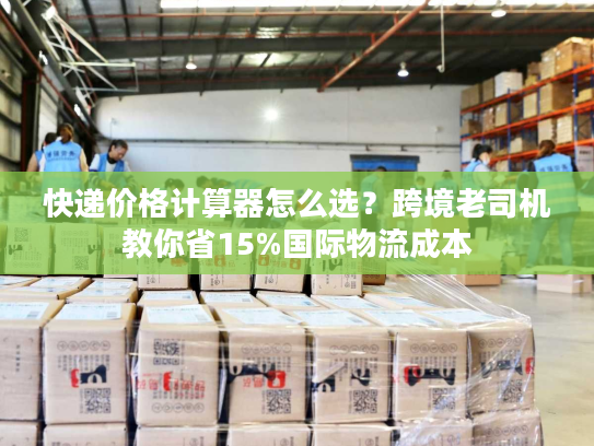 快递价格计算器怎么选？跨境老司机教你省15%国际物流成本