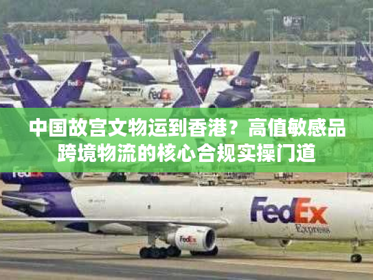 中国故宫文物运到香港？高值敏感品跨境物流的核心合规实操门道