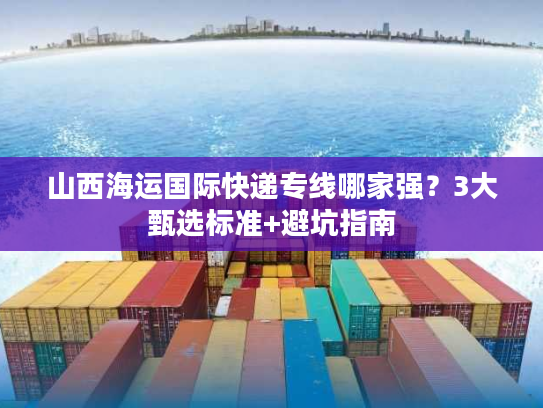 山西海运国际快递专线哪家强？3大甄选标准+避坑指南