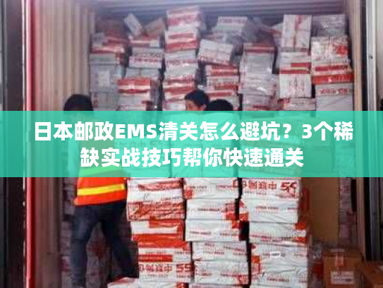 日本邮政EMS清关怎么避坑？3个稀缺实战技巧帮你快速通关
