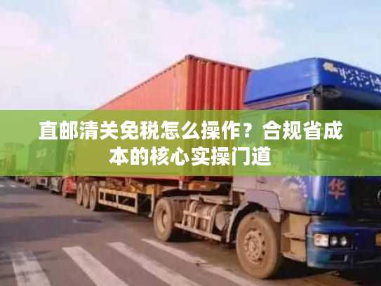 直邮清关免税怎么操作?合规省成本的核心实操门道 直邮清关免税怎么操作?合规省成本的核心实操门道
