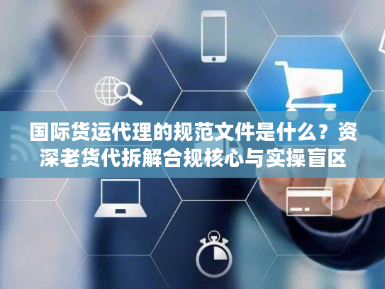国际货运代理的规范文件是什么？资深老货代拆解合规核心与实操盲区