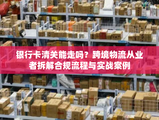 银行卡清关能走吗？跨境物流从业者拆解合规流程与实战案例