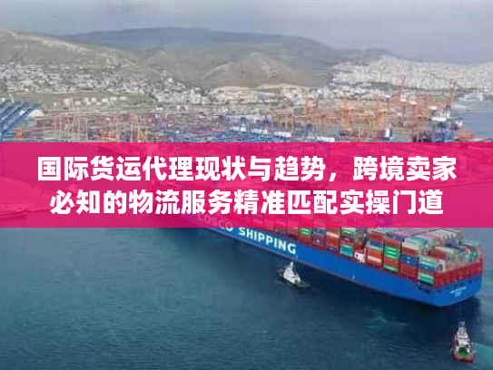 国际货运代理现状与趋势，跨境卖家必知的物流服务精准匹配实操门道