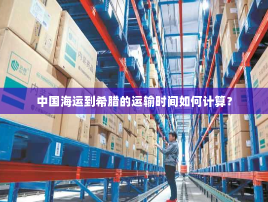 中国海运到希腊的运输时间如何计算? 中国海运到希腊的运输时间如何计算?